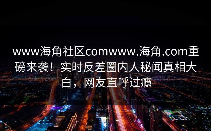 www海角社区comwww.海角.com重磅来袭！实时反差圈内人秘闻真相大白，网友直呼过瘾