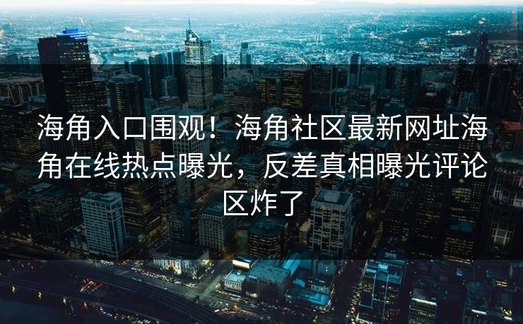 海角入口围观！海角社区最新网址海角在线热点曝光，反差真相曝光评论区炸了