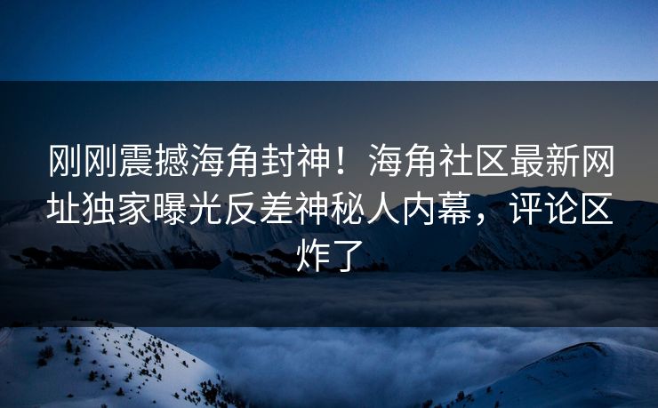刚刚震撼海角封神！海角社区最新网址独家曝光反差神秘人内幕，评论区炸了