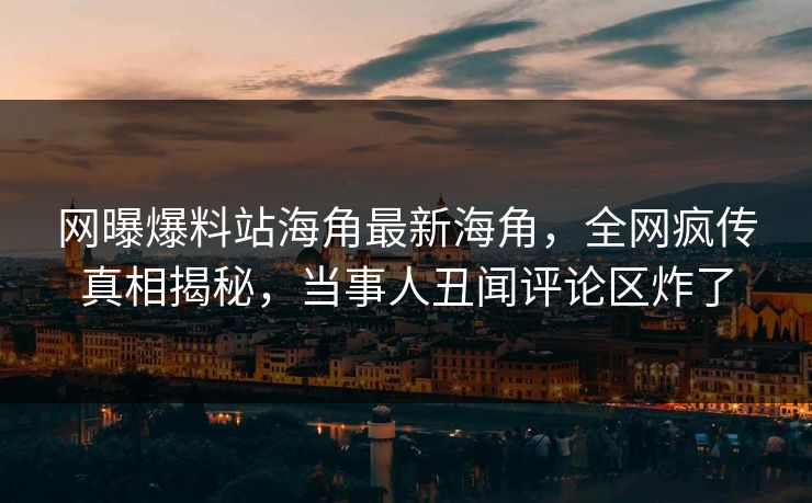 网曝爆料站海角最新海角，全网疯传真相揭秘，当事人丑闻评论区炸了