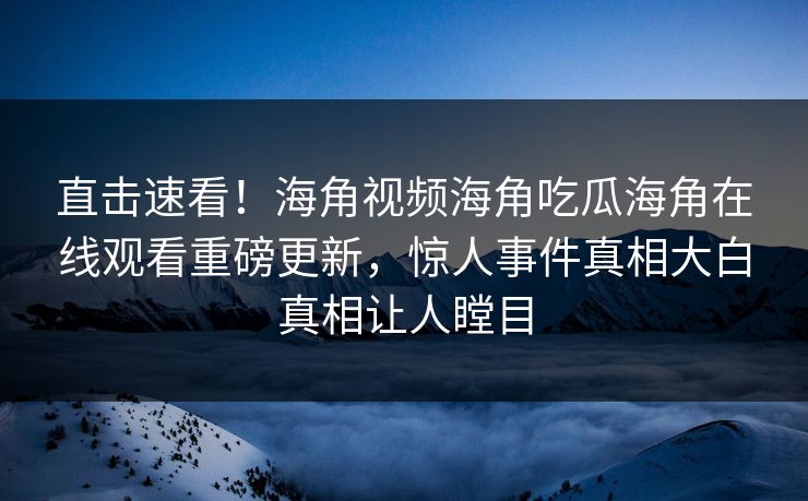 直击速看！海角视频海角吃瓜海角在线观看重磅更新，惊人事件真相大白真相让人瞠目
