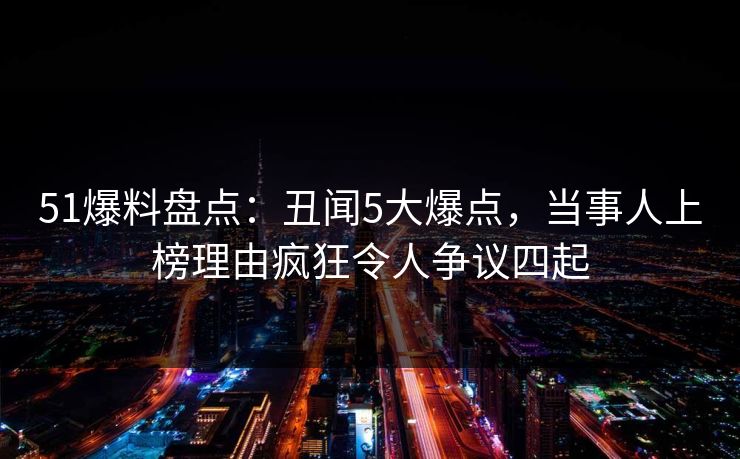 51爆料盘点：丑闻5大爆点，当事人上榜理由疯狂令人争议四起