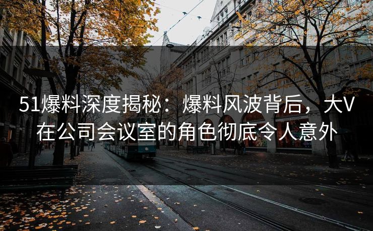 51爆料深度揭秘：爆料风波背后，大V在公司会议室的角色彻底令人意外