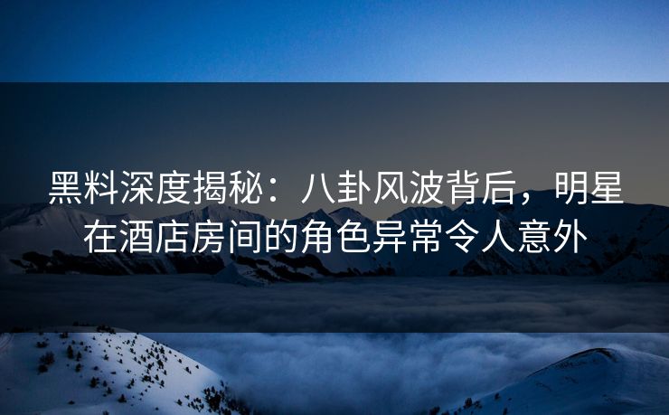 黑料深度揭秘：八卦风波背后，明星在酒店房间的角色异常令人意外