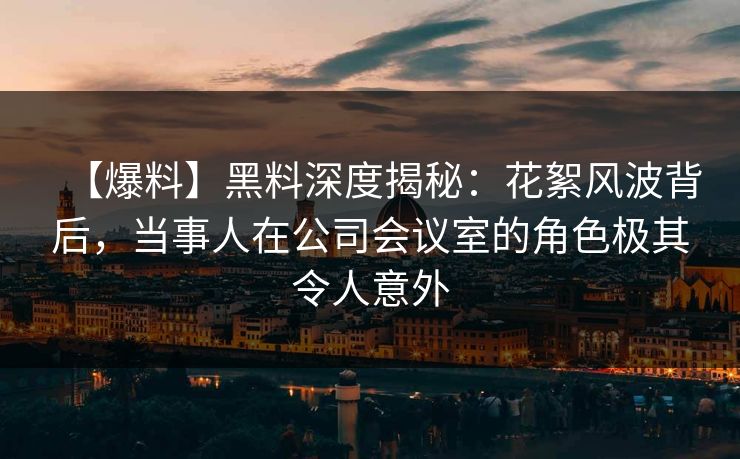 【爆料】黑料深度揭秘：花絮风波背后，当事人在公司会议室的角色极其令人意外