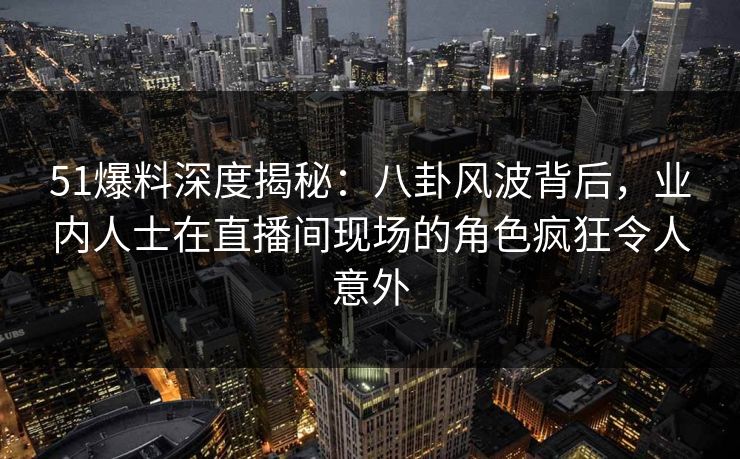 51爆料深度揭秘：八卦风波背后，业内人士在直播间现场的角色疯狂令人意外