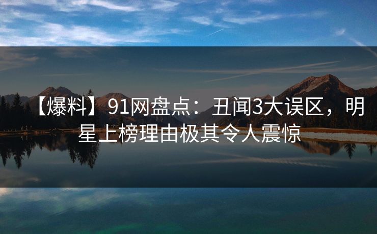 【爆料】91网盘点：丑闻3大误区，明星上榜理由极其令人震惊