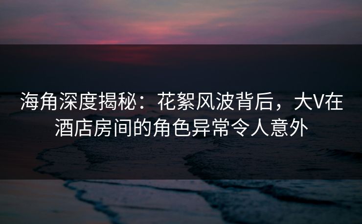 海角深度揭秘：花絮风波背后，大V在酒店房间的角色异常令人意外