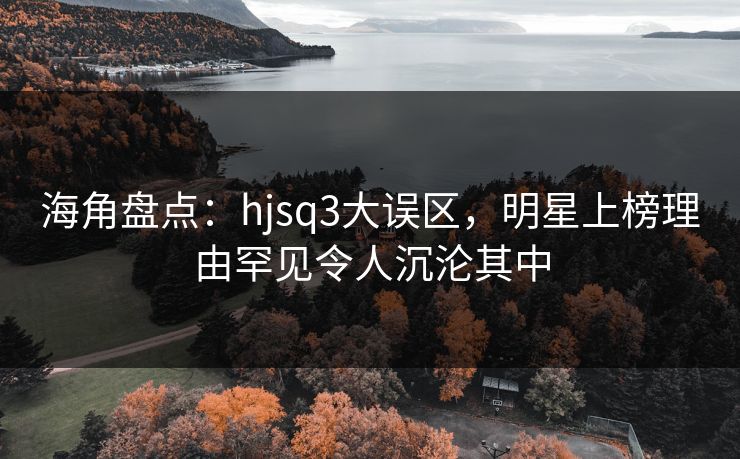 海角盘点：hjsq3大误区，明星上榜理由罕见令人沉沦其中