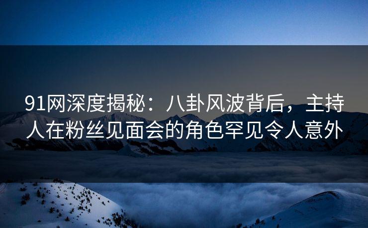 91网深度揭秘：八卦风波背后，主持人在粉丝见面会的角色罕见令人意外