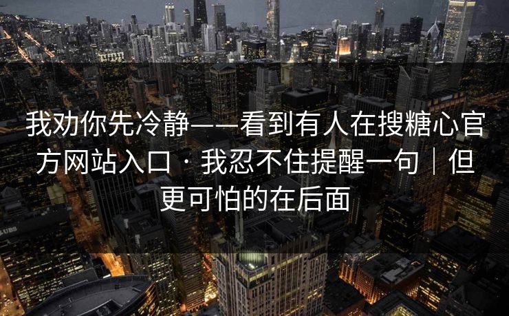 我劝你先冷静——看到有人在搜糖心官方网站入口 · 我忍不住提醒一句｜但更可怕的在后面
