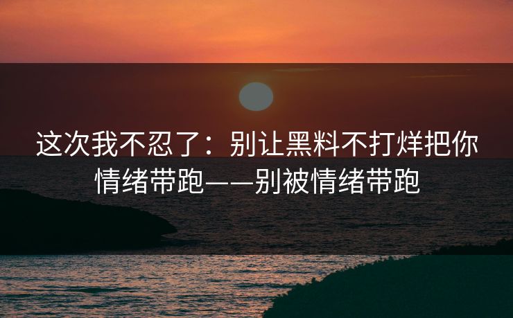 这次我不忍了：别让黑料不打烊把你情绪带跑——别被情绪带跑