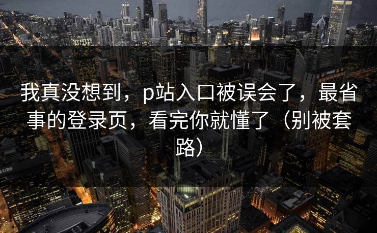 我真没想到，p站入口被误会了，最省事的登录页，看完你就懂了（别被套路）