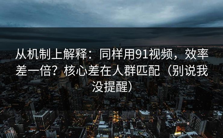 从机制上解释：同样用91视频，效率差一倍？核心差在人群匹配（别说我没提醒）