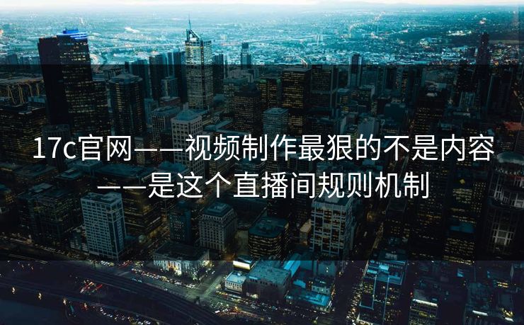 17c官网——视频制作最狠的不是内容——是这个直播间规则机制
