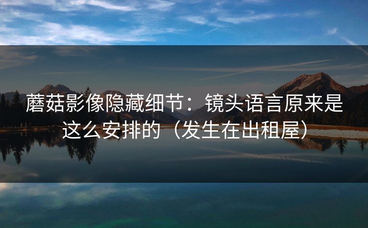蘑菇影像隐藏细节：镜头语言原来是这么安排的（发生在出租屋）