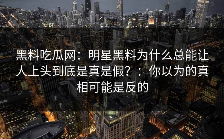 黑料吃瓜网：明星黑料为什么总能让人上头到底是真是假？：你以为的真相可能是反的