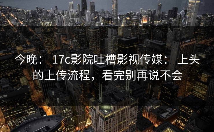 今晚： 17c影院吐槽影视传媒： 上头的上传流程，看完别再说不会