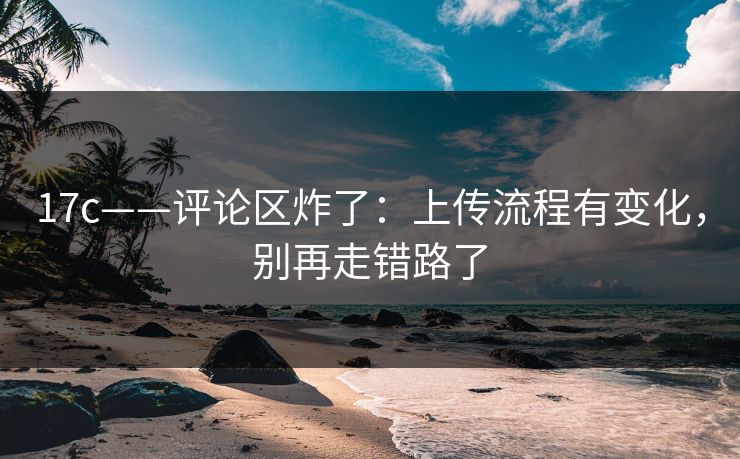 17c——评论区炸了：上传流程有变化，别再走错路了