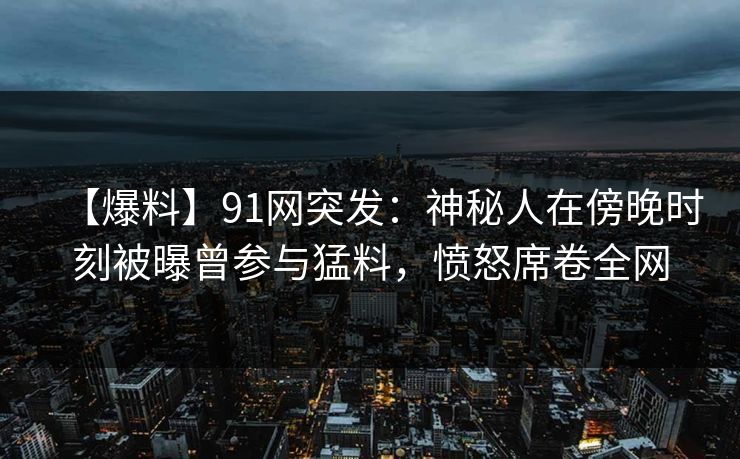 【爆料】91网突发：神秘人在傍晚时刻被曝曾参与猛料，愤怒席卷全网