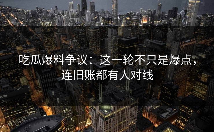 吃瓜爆料争议：这一轮不只是爆点，连旧账都有人对线