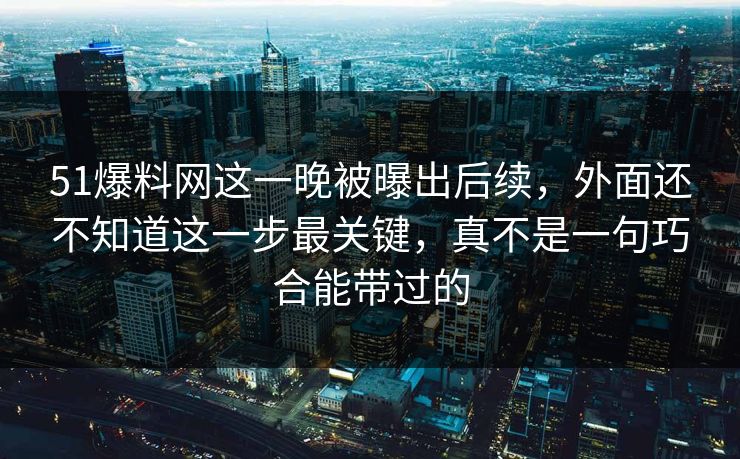 51爆料网这一晚被曝出后续，外面还不知道这一步最关键，真不是一句巧合能带过的